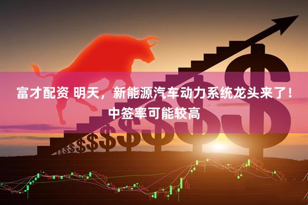 富才配资 明天，新能源汽车动力系统龙头来了！中签率可能较高
