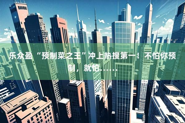 乐众盈 “预制菜之王”冲上热搜第一！不怕你预制，就怕……