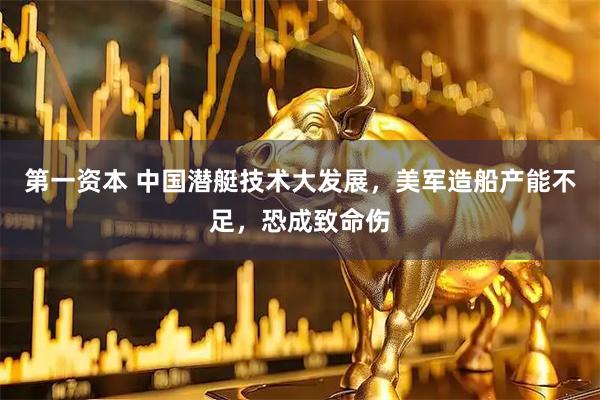 第一资本 中国潜艇技术大发展，美军造船产能不足，恐成致命伤