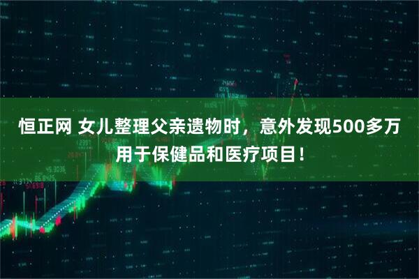 恒正网 女儿整理父亲遗物时，意外发现500多万用于保健品和医疗项目！