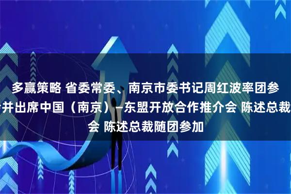 多赢策略 省委常委、南京市委书记周红波率团参加东博会并出席中国（南京）—东盟开放合作推介会 陈述总裁随团参加