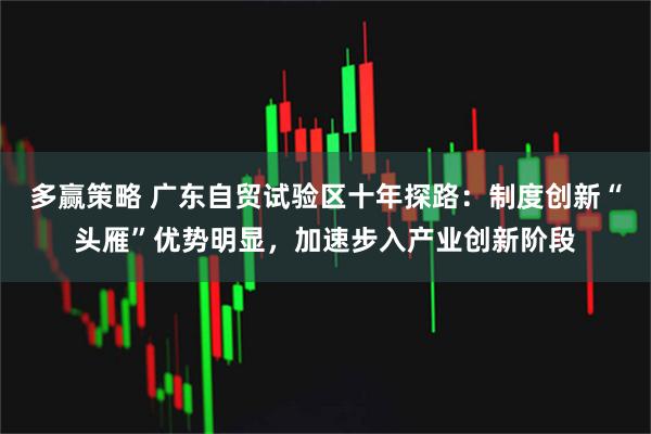 多赢策略 广东自贸试验区十年探路：制度创新“头雁”优势明显，加速步入产业创新阶段
