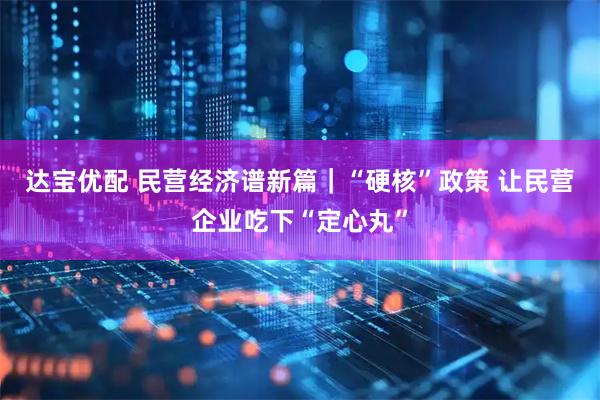 达宝优配 民营经济谱新篇｜“硬核”政策 让民营企业吃下“定心丸”