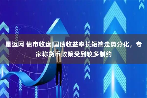 星迈网 债市收盘|国债收益率长短端走势分化，专家称货币政策受到较多制约