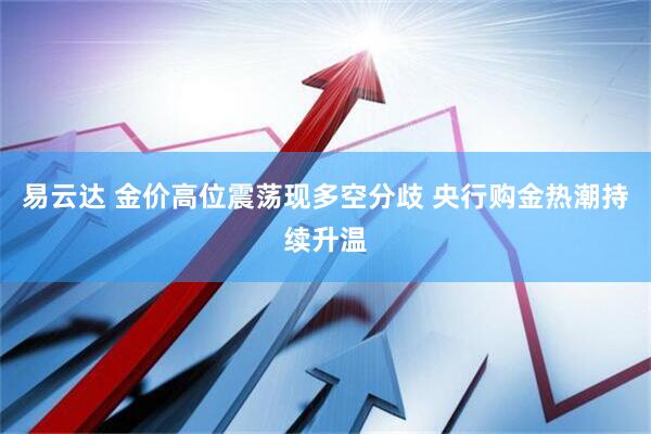 易云达 金价高位震荡现多空分歧 央行购金热潮持续升温