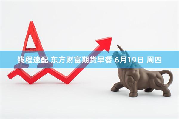 钱程速配 东方财富期货早餐 6月19日 周四