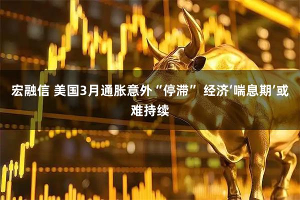 宏融信 美国3月通胀意外“停滞” 经济‘喘息期’或难持续