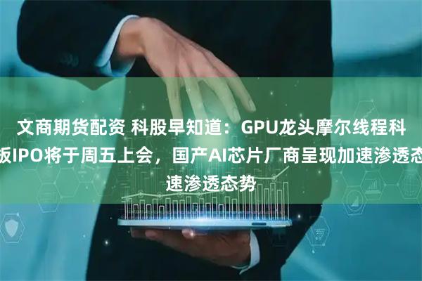 文商期货配资 科股早知道：GPU龙头摩尔线程科创板IPO将于周五上会，国产AI芯片厂商呈现加速渗透态势