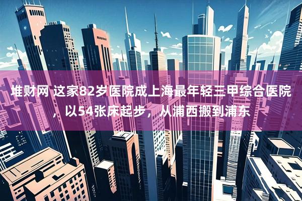 堆财网 这家82岁医院成上海最年轻三甲综合医院，以54张床起步，从浦西搬到浦东