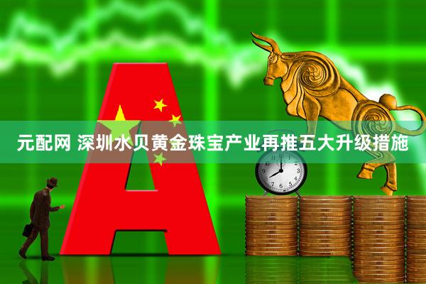 元配网 深圳水贝黄金珠宝产业再推五大升级措施