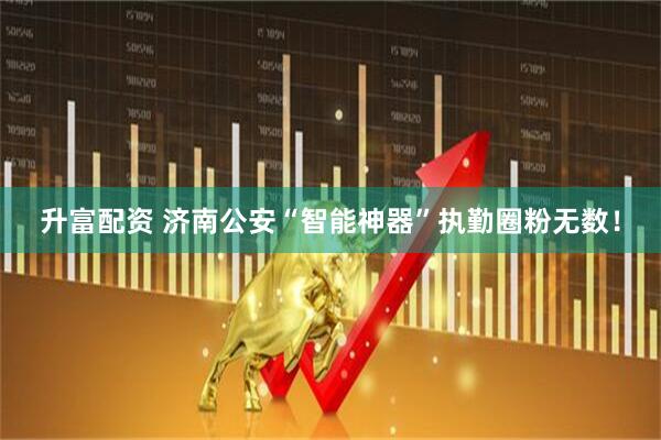 升富配资 济南公安“智能神器”执勤圈粉无数！