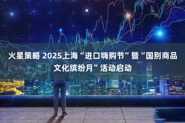 火星策略 2025上海“进口嗨购节”暨“国别商品文化缤纷月”活动启动