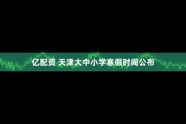 亿配资 天津大中小学寒假时间公布