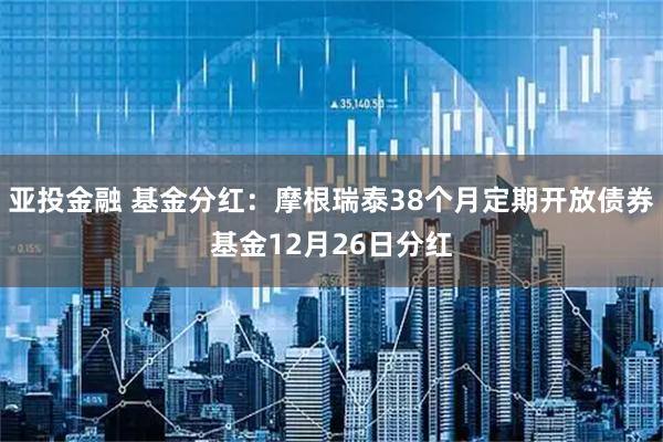 亚投金融 基金分红：摩根瑞泰38个月定期开放债券基金12月26日分红