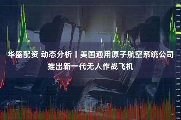 华盛配资 动态分析丨美国通用原子航空系统公司推出新一代无人作战飞机