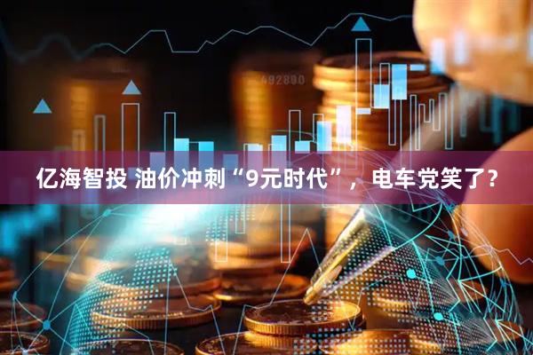 亿海智投 油价冲刺“9元时代”,电车党笑了?