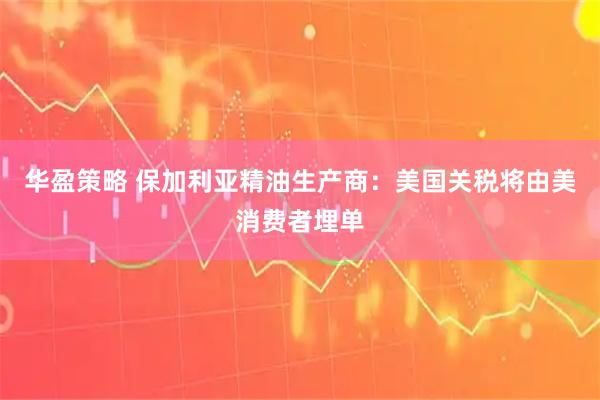 华盈策略 保加利亚精油生产商：美国关税将由美消费者埋单