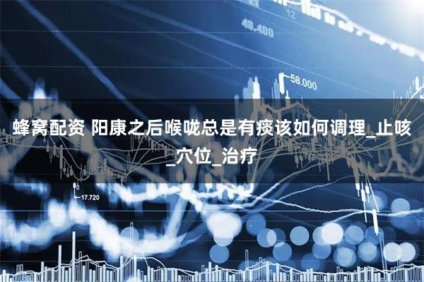 蜂窝配资 阳康之后喉咙总是有痰该如何调理_止咳_穴位_治疗