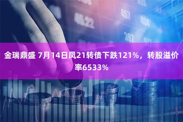 金瑞鼎盛 7月14日凤21转债下跌121%，转股溢价率6533%