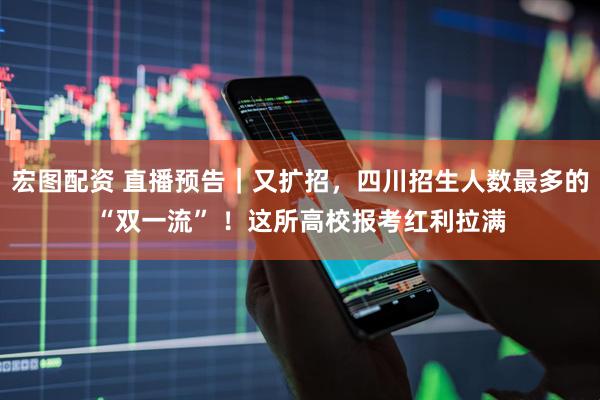 宏图配资 直播预告｜又扩招，四川招生人数最多的“双一流” ！这所高校报考红利拉满