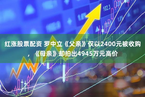 红涨股票配资 罗中立《父亲》仅以2400元被收购，《母亲》却拍出4945万元高价