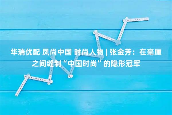 华瑞优配 凤尚中国 时尚人物 | 张金芳：在毫厘之间缝制“中国时尚”的隐形冠军